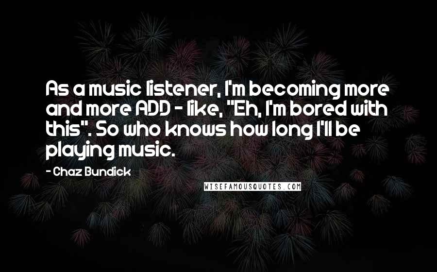 Chaz Bundick Quotes: As a music listener, I'm becoming more and more ADD - like, "Eh, I'm bored with this". So who knows how long I'll be playing music.