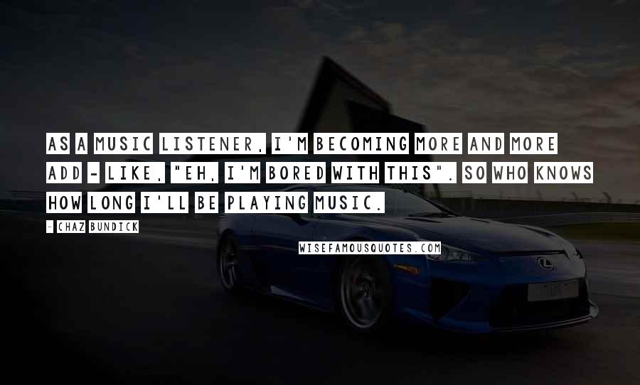 Chaz Bundick Quotes: As a music listener, I'm becoming more and more ADD - like, "Eh, I'm bored with this". So who knows how long I'll be playing music.