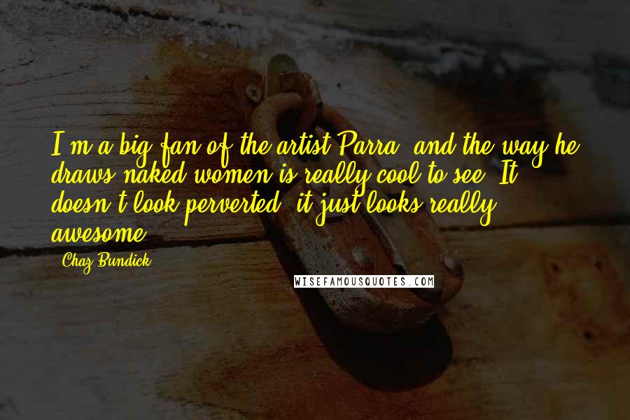 Chaz Bundick Quotes: I'm a big fan of the artist Parra, and the way he draws naked women is really cool to see. It doesn't look perverted, it just looks really awesome.