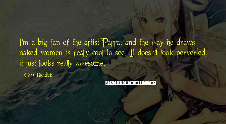 Chaz Bundick Quotes: I'm a big fan of the artist Parra, and the way he draws naked women is really cool to see. It doesn't look perverted, it just looks really awesome.