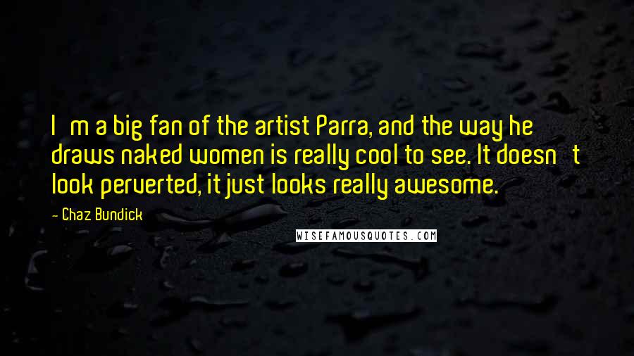 Chaz Bundick Quotes: I'm a big fan of the artist Parra, and the way he draws naked women is really cool to see. It doesn't look perverted, it just looks really awesome.