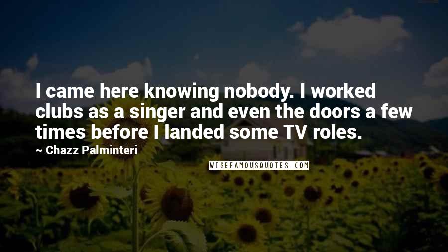 Chazz Palminteri Quotes: I came here knowing nobody. I worked clubs as a singer and even the doors a few times before I landed some TV roles.