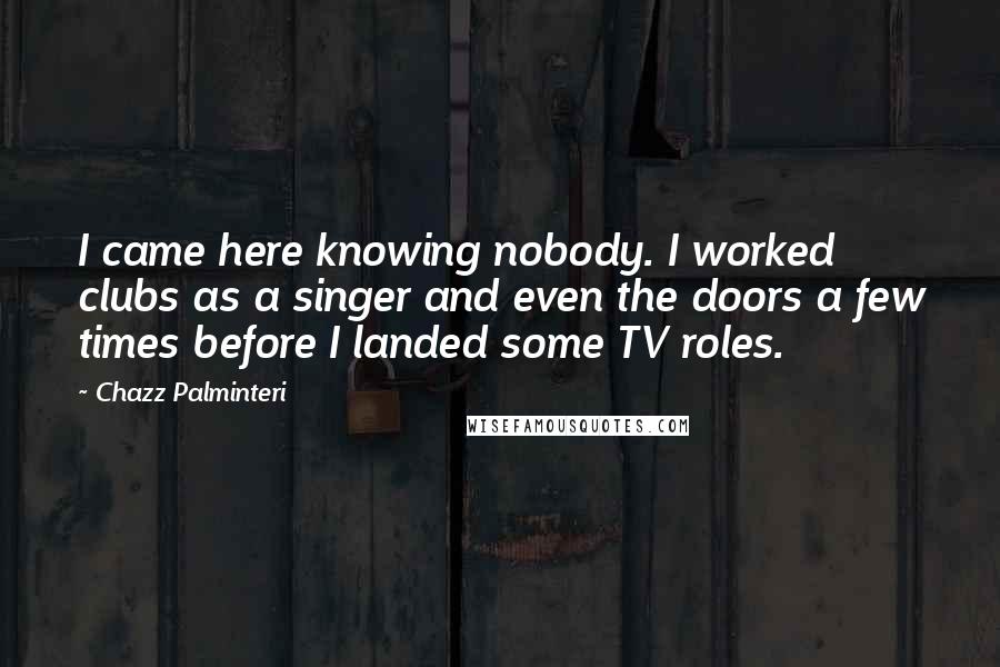 Chazz Palminteri Quotes: I came here knowing nobody. I worked clubs as a singer and even the doors a few times before I landed some TV roles.