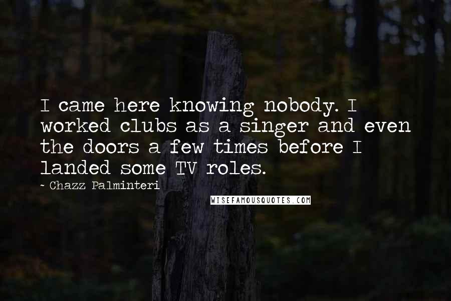 Chazz Palminteri Quotes: I came here knowing nobody. I worked clubs as a singer and even the doors a few times before I landed some TV roles.