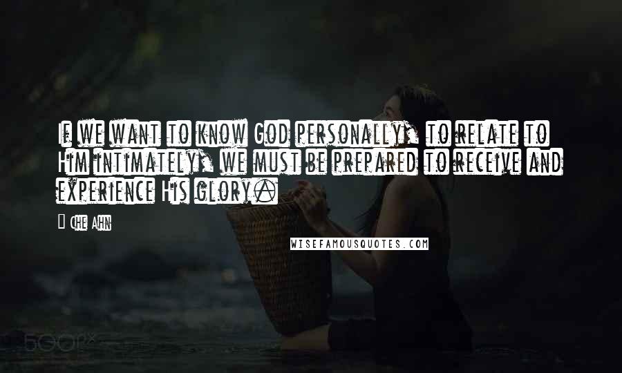 Che Ahn Quotes: If we want to know God personally, to relate to Him intimately, we must be prepared to receive and experience His glory.