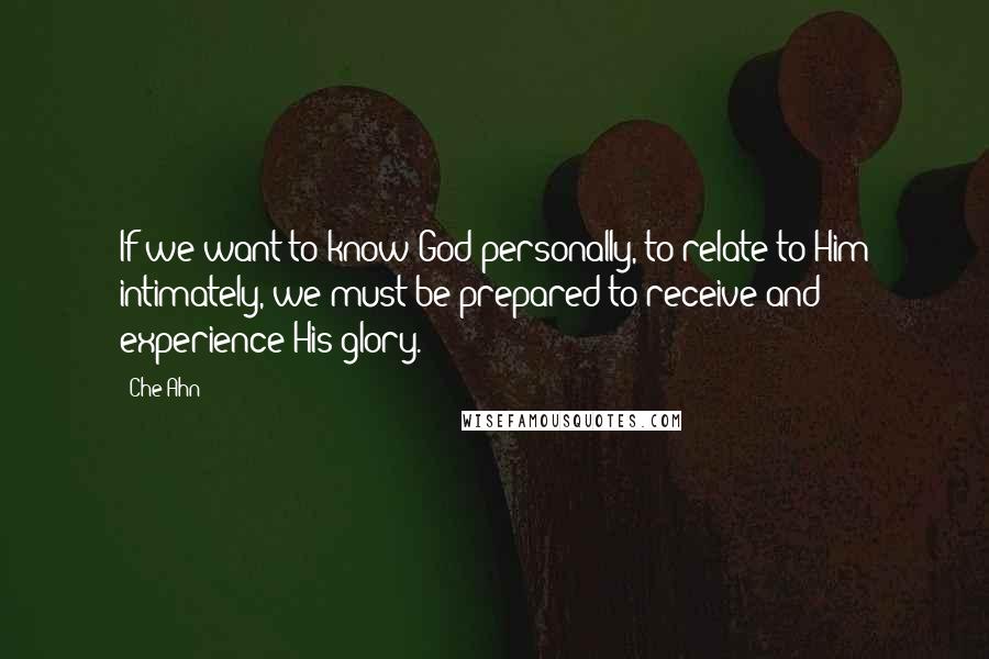 Che Ahn Quotes: If we want to know God personally, to relate to Him intimately, we must be prepared to receive and experience His glory.