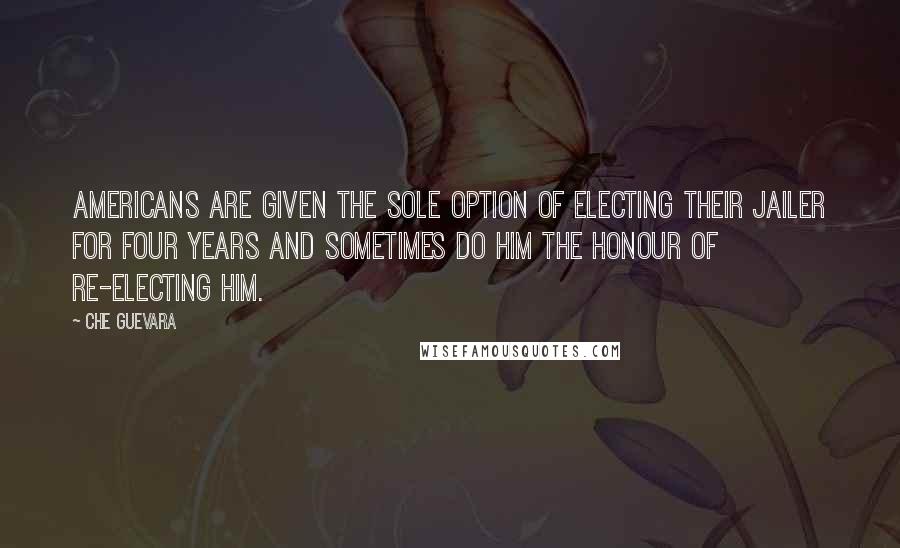 Che Guevara Quotes: Americans are given the sole option of electing their jailer for four years and sometimes do him the honour of re-electing him.