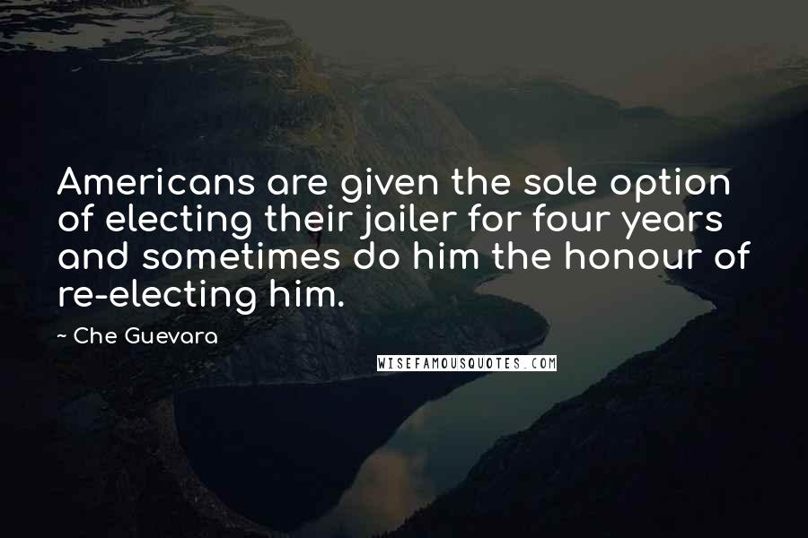 Che Guevara Quotes: Americans are given the sole option of electing their jailer for four years and sometimes do him the honour of re-electing him.