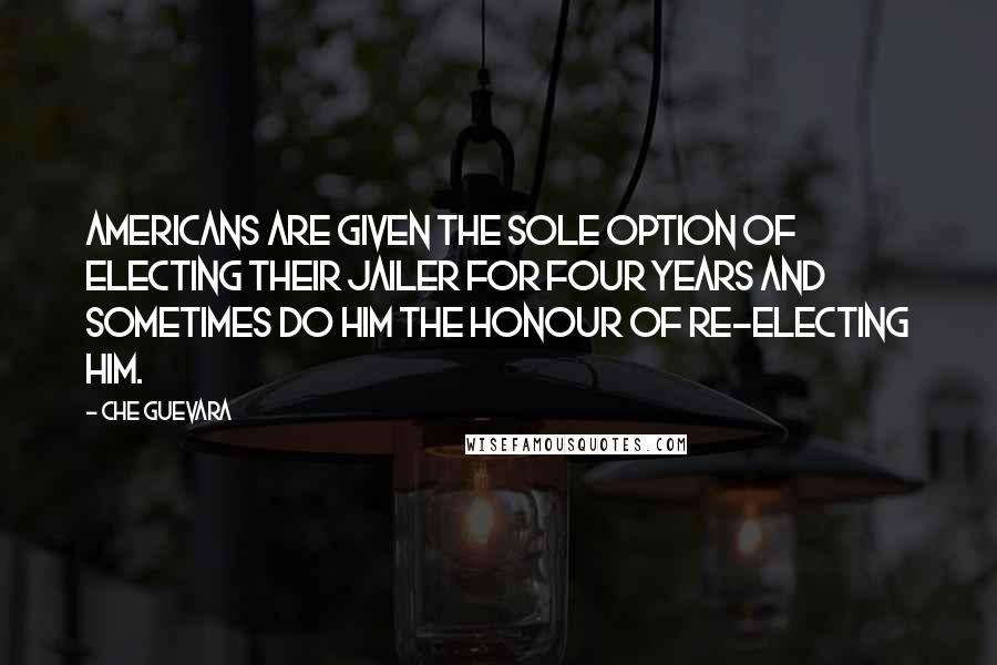 Che Guevara Quotes: Americans are given the sole option of electing their jailer for four years and sometimes do him the honour of re-electing him.