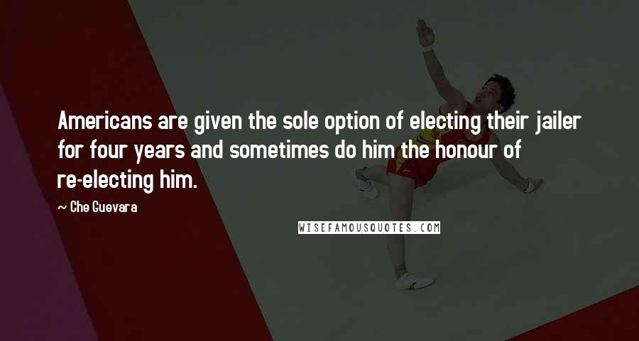 Che Guevara Quotes: Americans are given the sole option of electing their jailer for four years and sometimes do him the honour of re-electing him.