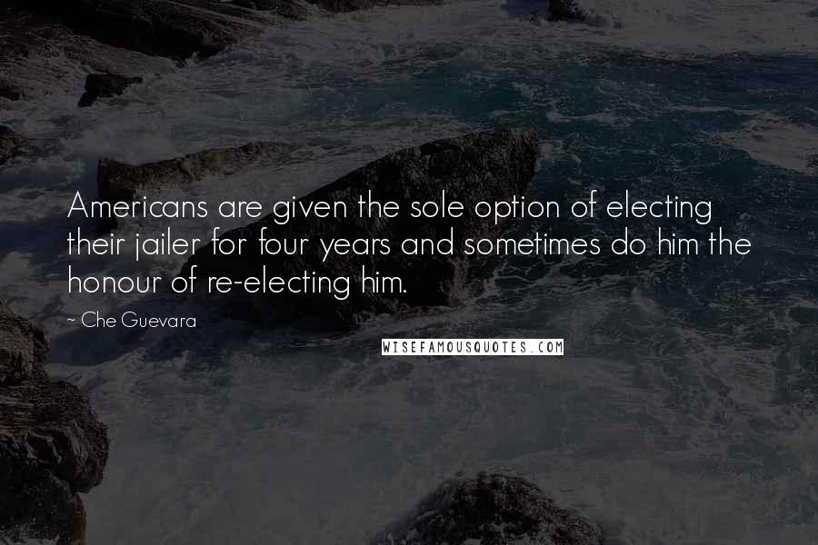 Che Guevara Quotes: Americans are given the sole option of electing their jailer for four years and sometimes do him the honour of re-electing him.