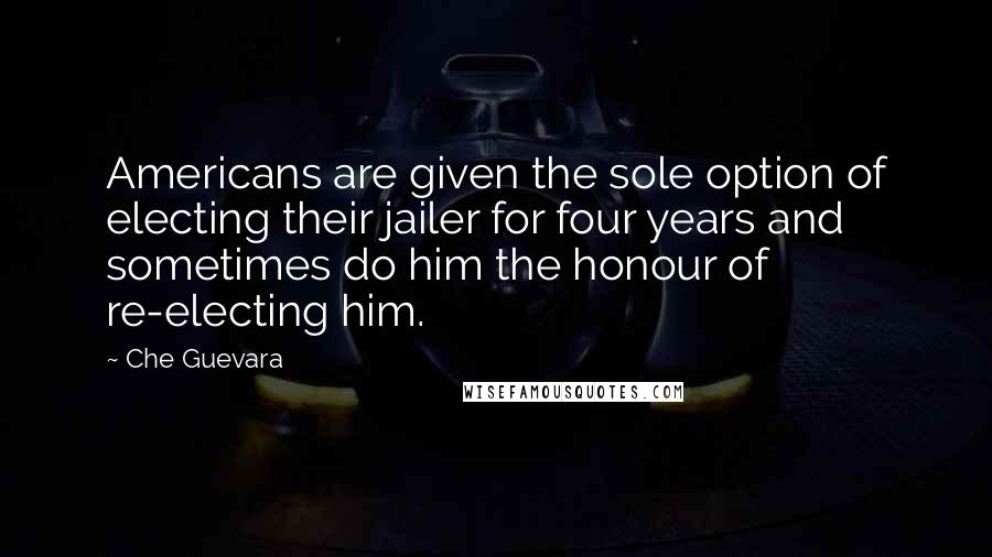 Che Guevara Quotes: Americans are given the sole option of electing their jailer for four years and sometimes do him the honour of re-electing him.