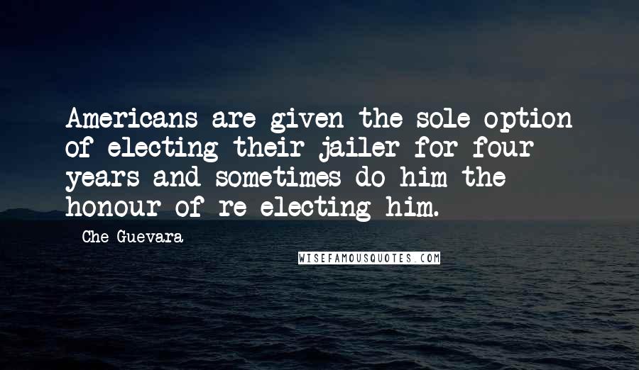 Che Guevara Quotes: Americans are given the sole option of electing their jailer for four years and sometimes do him the honour of re-electing him.