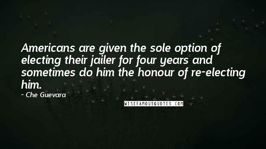 Che Guevara Quotes: Americans are given the sole option of electing their jailer for four years and sometimes do him the honour of re-electing him.