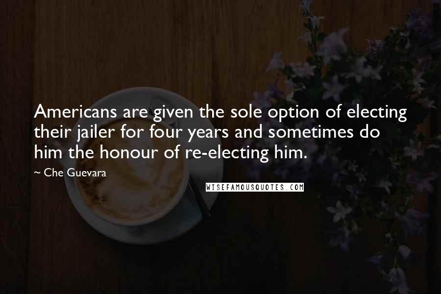 Che Guevara Quotes: Americans are given the sole option of electing their jailer for four years and sometimes do him the honour of re-electing him.