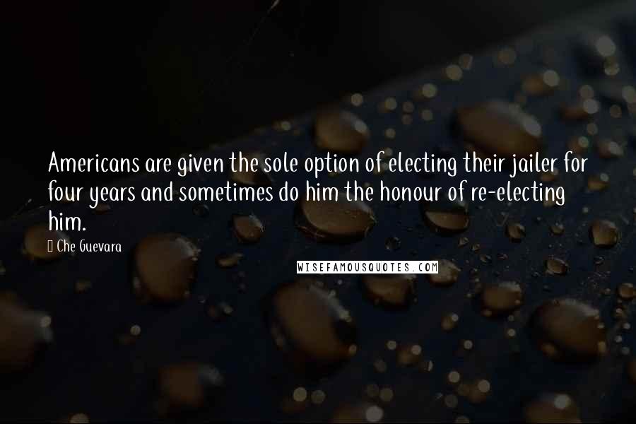 Che Guevara Quotes: Americans are given the sole option of electing their jailer for four years and sometimes do him the honour of re-electing him.