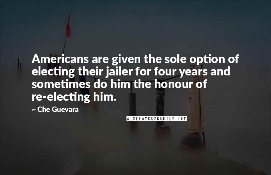 Che Guevara Quotes: Americans are given the sole option of electing their jailer for four years and sometimes do him the honour of re-electing him.