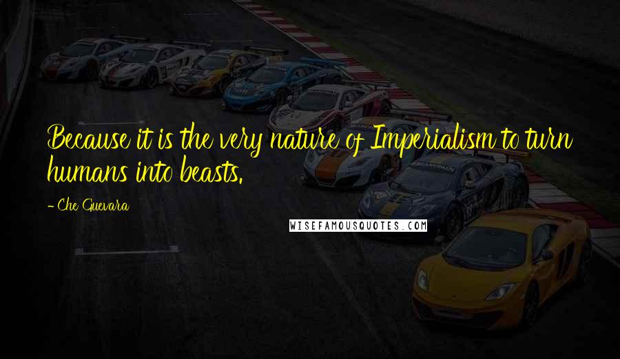 Che Guevara Quotes: Because it is the very nature of Imperialism to turn humans into beasts.