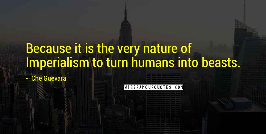 Che Guevara Quotes: Because it is the very nature of Imperialism to turn humans into beasts.