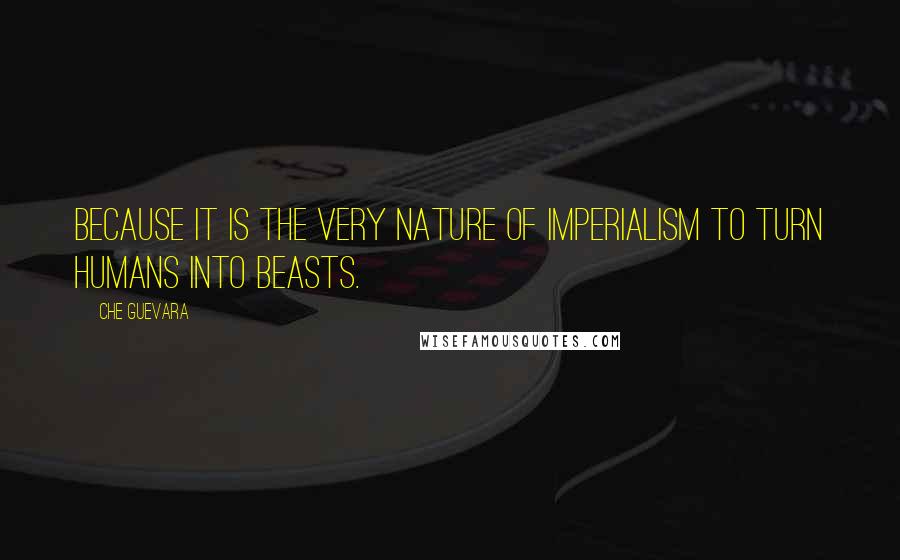 Che Guevara Quotes: Because it is the very nature of Imperialism to turn humans into beasts.
