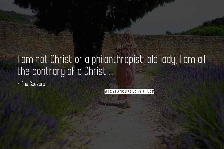 Che Guevara Quotes: I am not Christ or a philanthropist, old lady, I am all the contrary of a Christ ...