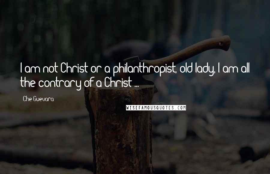 Che Guevara Quotes: I am not Christ or a philanthropist, old lady, I am all the contrary of a Christ ...