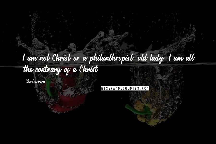 Che Guevara Quotes: I am not Christ or a philanthropist, old lady, I am all the contrary of a Christ ...