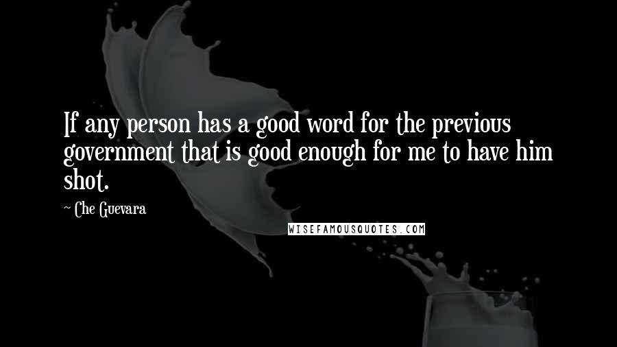 Che Guevara Quotes: If any person has a good word for the previous government that is good enough for me to have him shot.