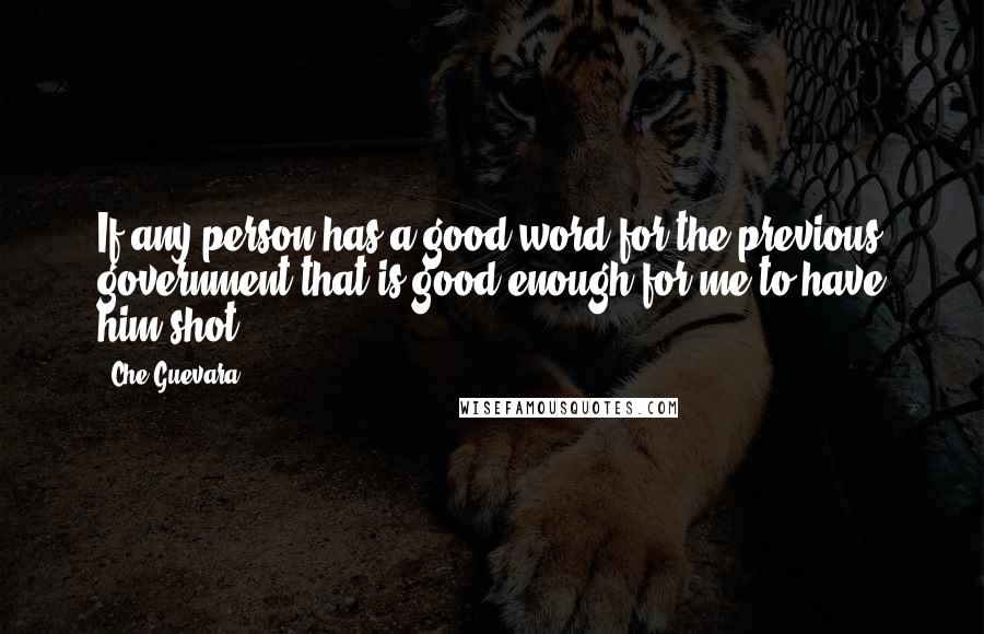 Che Guevara Quotes: If any person has a good word for the previous government that is good enough for me to have him shot.