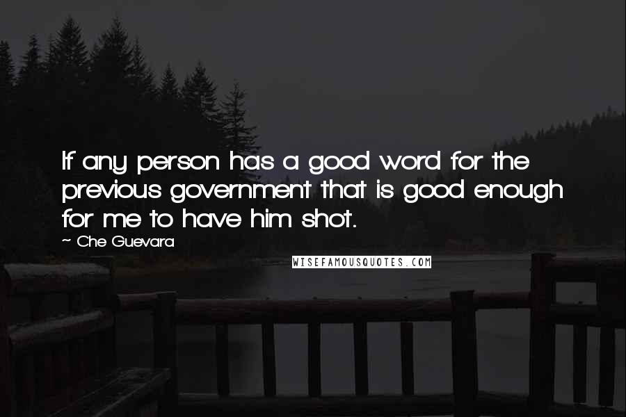 Che Guevara Quotes: If any person has a good word for the previous government that is good enough for me to have him shot.