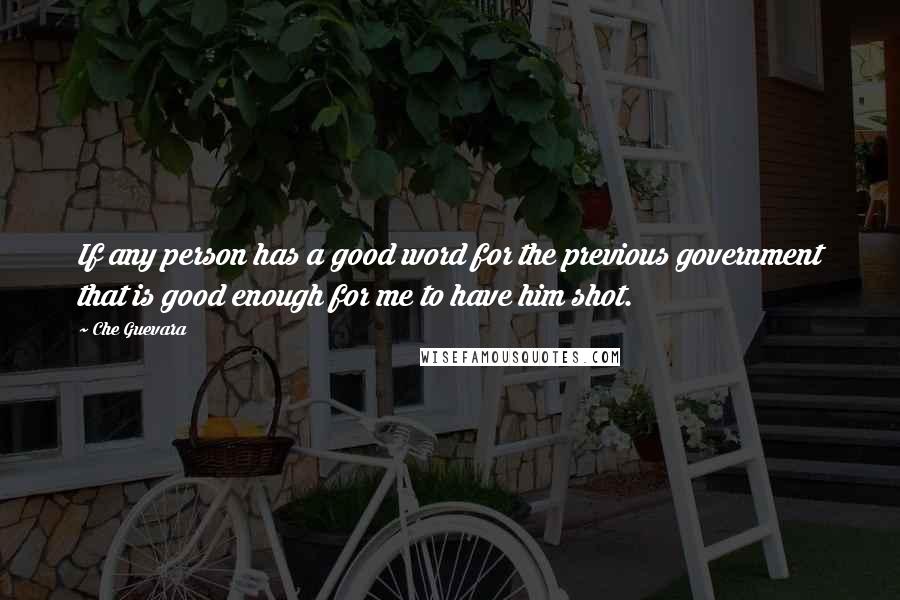 Che Guevara Quotes: If any person has a good word for the previous government that is good enough for me to have him shot.