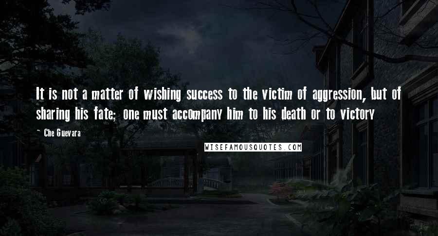 Che Guevara Quotes: It is not a matter of wishing success to the victim of aggression, but of sharing his fate; one must accompany him to his death or to victory