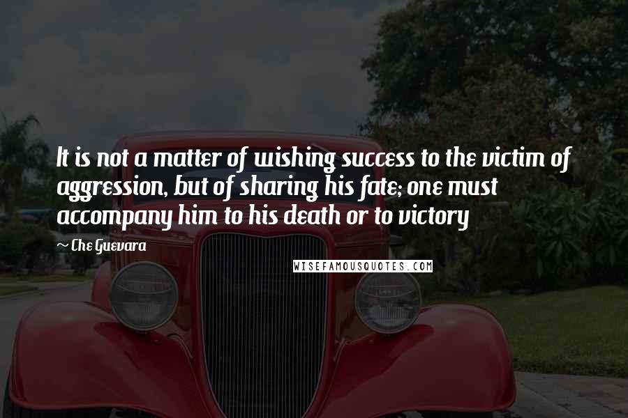 Che Guevara Quotes: It is not a matter of wishing success to the victim of aggression, but of sharing his fate; one must accompany him to his death or to victory