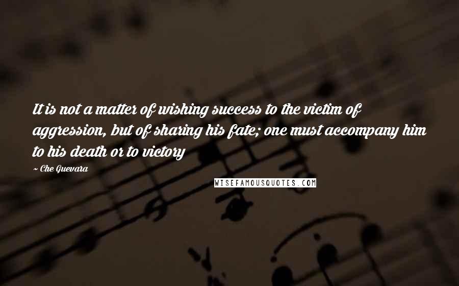 Che Guevara Quotes: It is not a matter of wishing success to the victim of aggression, but of sharing his fate; one must accompany him to his death or to victory