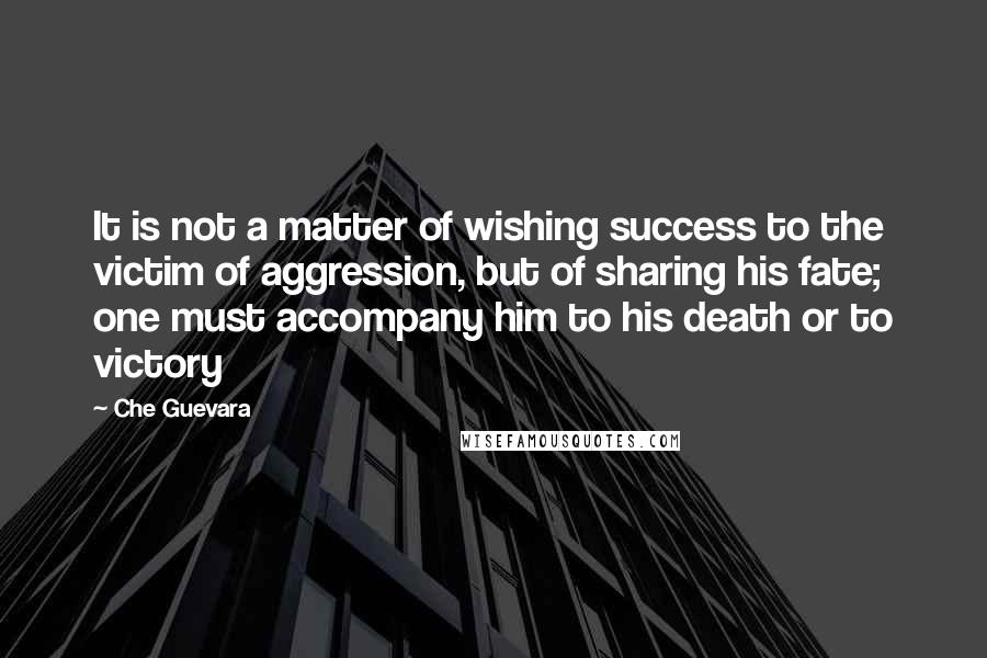 Che Guevara Quotes: It is not a matter of wishing success to the victim of aggression, but of sharing his fate; one must accompany him to his death or to victory