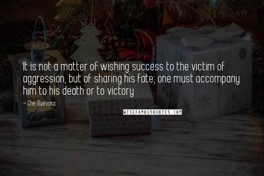 Che Guevara Quotes: It is not a matter of wishing success to the victim of aggression, but of sharing his fate; one must accompany him to his death or to victory