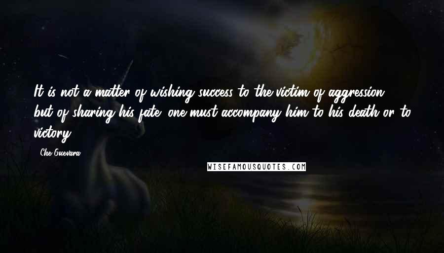 Che Guevara Quotes: It is not a matter of wishing success to the victim of aggression, but of sharing his fate; one must accompany him to his death or to victory