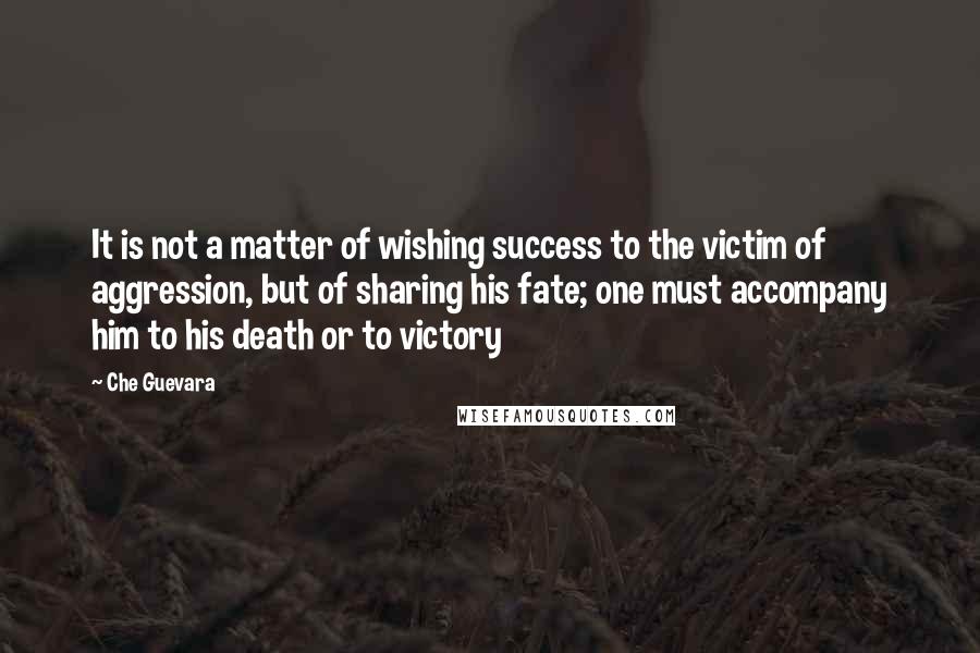 Che Guevara Quotes: It is not a matter of wishing success to the victim of aggression, but of sharing his fate; one must accompany him to his death or to victory