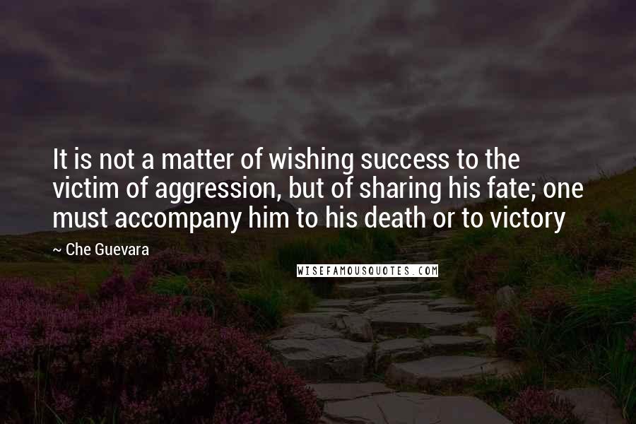 Che Guevara Quotes: It is not a matter of wishing success to the victim of aggression, but of sharing his fate; one must accompany him to his death or to victory