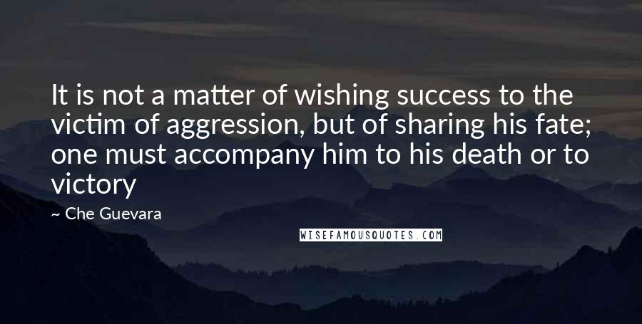 Che Guevara Quotes: It is not a matter of wishing success to the victim of aggression, but of sharing his fate; one must accompany him to his death or to victory