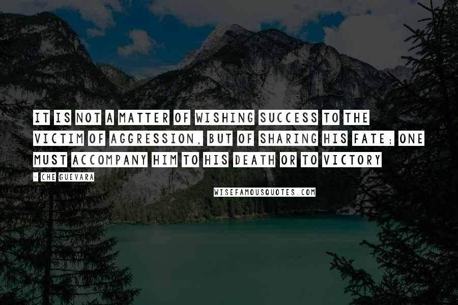 Che Guevara Quotes: It is not a matter of wishing success to the victim of aggression, but of sharing his fate; one must accompany him to his death or to victory