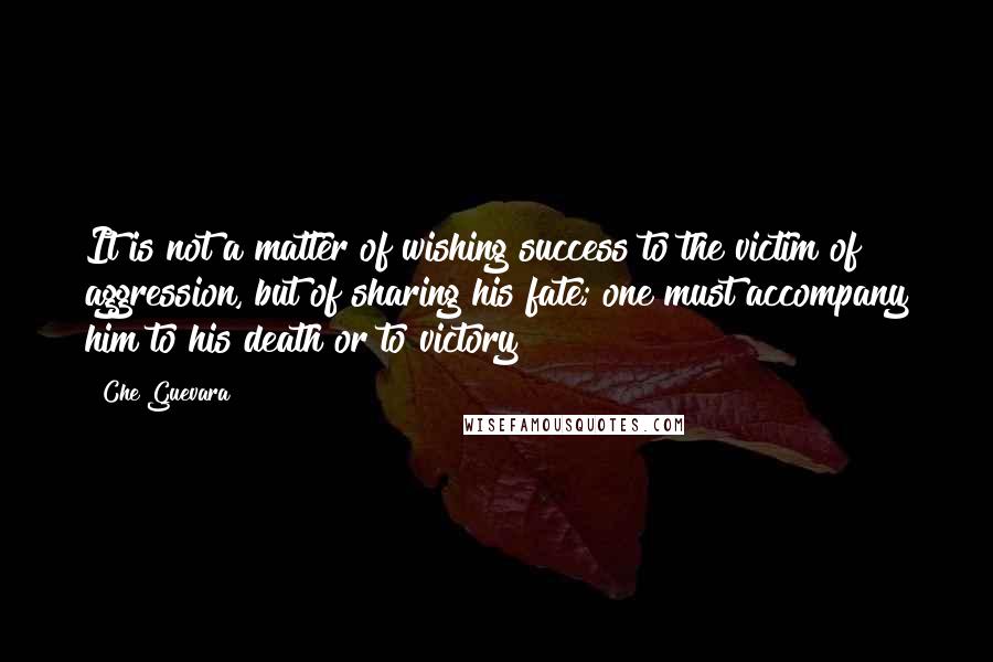 Che Guevara Quotes: It is not a matter of wishing success to the victim of aggression, but of sharing his fate; one must accompany him to his death or to victory