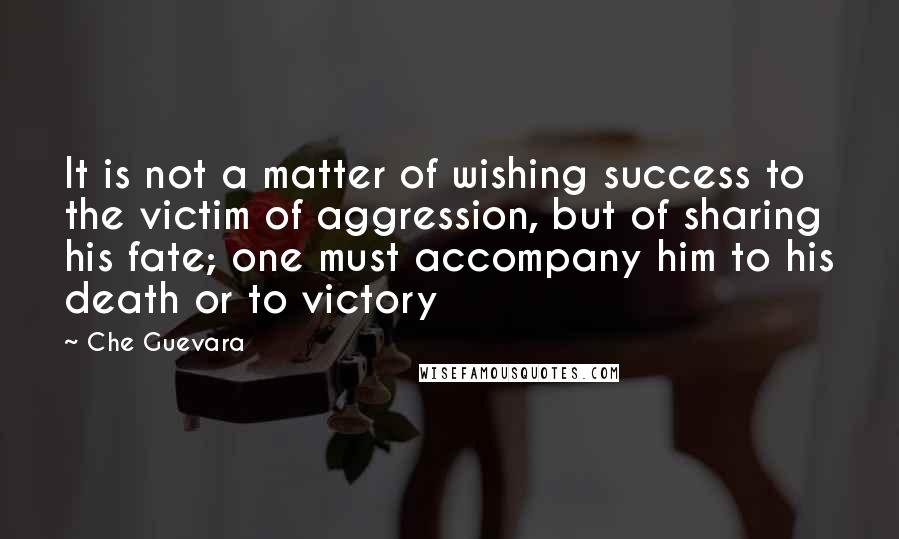 Che Guevara Quotes: It is not a matter of wishing success to the victim of aggression, but of sharing his fate; one must accompany him to his death or to victory