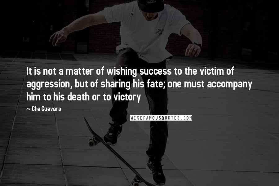 Che Guevara Quotes: It is not a matter of wishing success to the victim of aggression, but of sharing his fate; one must accompany him to his death or to victory