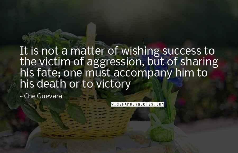 Che Guevara Quotes: It is not a matter of wishing success to the victim of aggression, but of sharing his fate; one must accompany him to his death or to victory