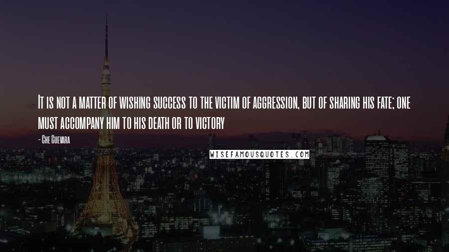 Che Guevara Quotes: It is not a matter of wishing success to the victim of aggression, but of sharing his fate; one must accompany him to his death or to victory