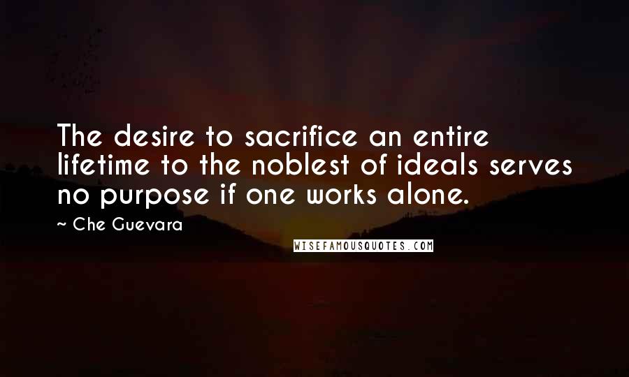 Che Guevara Quotes: The desire to sacrifice an entire lifetime to the noblest of ideals serves no purpose if one works alone.