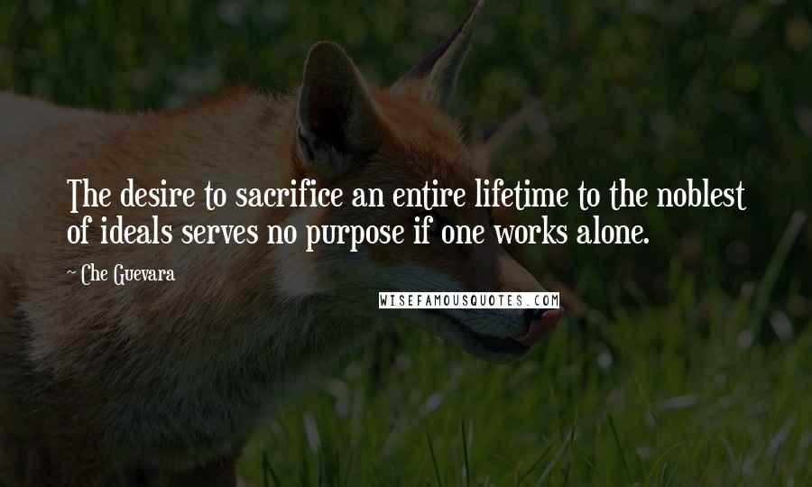 Che Guevara Quotes: The desire to sacrifice an entire lifetime to the noblest of ideals serves no purpose if one works alone.