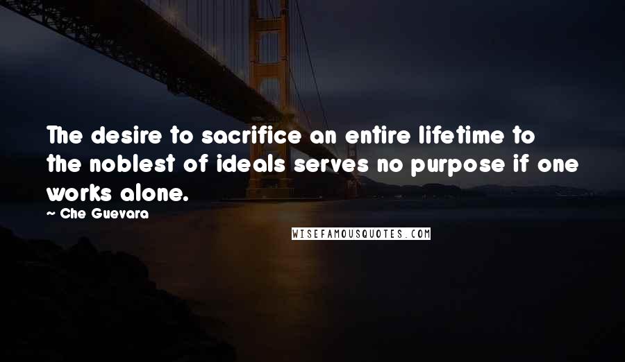 Che Guevara Quotes: The desire to sacrifice an entire lifetime to the noblest of ideals serves no purpose if one works alone.
