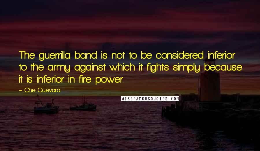 Che Guevara Quotes: The guerrilla band is not to be considered inferior to the army against which it fights simply because it is inferior in fire power.